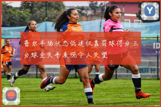 普尔半场状态低迷仅靠罚球得分三分球全失手表现令人失望