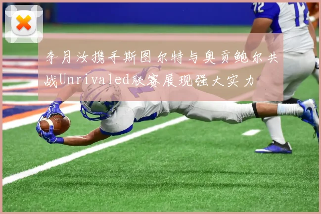 李月汝携手斯图尔特与奥贡鲍尔共战Unrivaled联赛展现强大实力