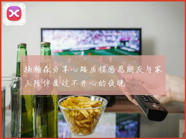 杨瀚森分享心路历程感恩朋友与家人陪伴度过不开心的夜晚