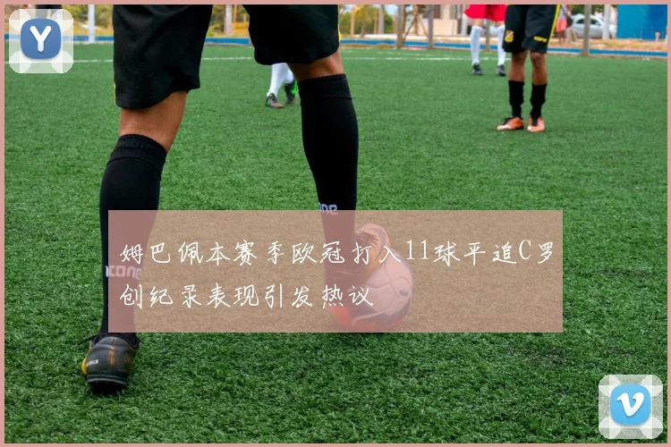 姆巴佩本赛季欧冠打入11球平追C罗创纪录表现引发热议