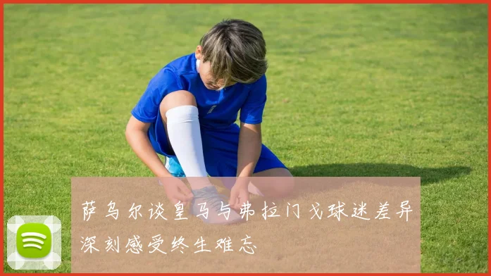 萨乌尔谈皇马与弗拉门戈球迷差异深刻感受终生难忘