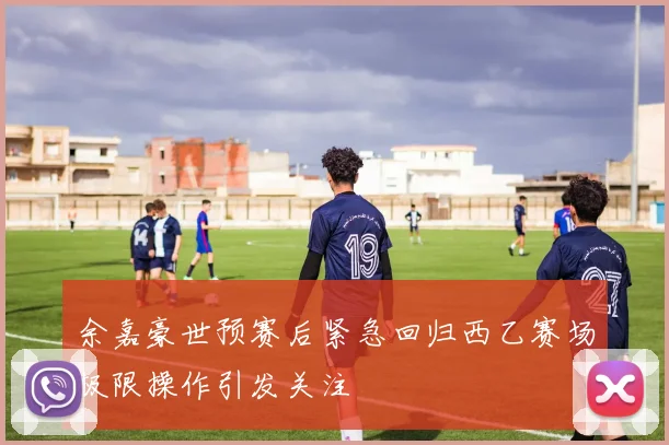 余嘉豪世预赛后紧急回归西乙赛场极限操作引发关注
