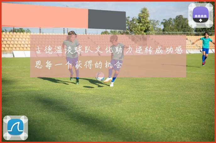 古德温谈球队文化助力逆转成功感恩每一个获得的机会