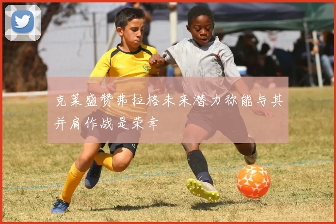 克莱盛赞弗拉格未来潜力称能与其并肩作战是荣幸