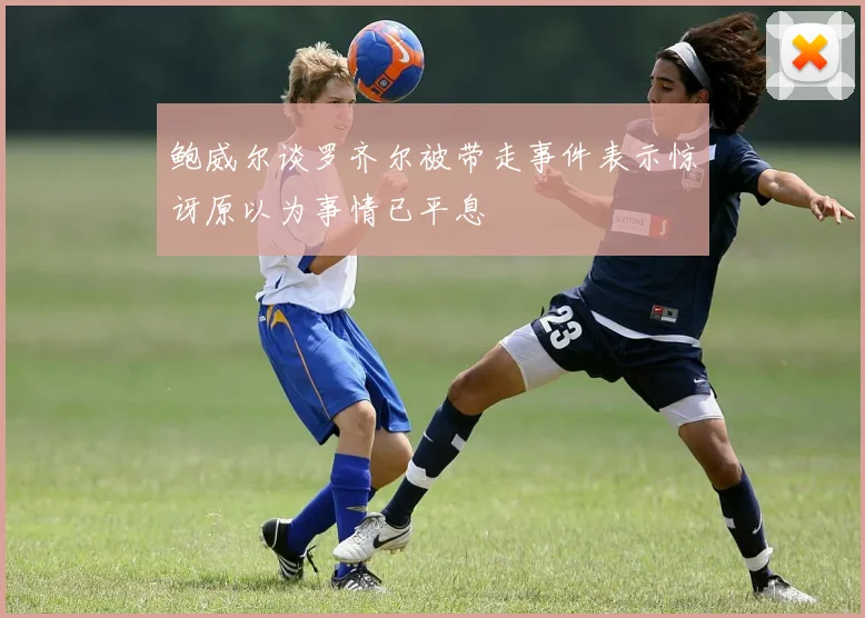 鲍威尔谈罗齐尔被带走事件表示惊讶原以为事情已平息