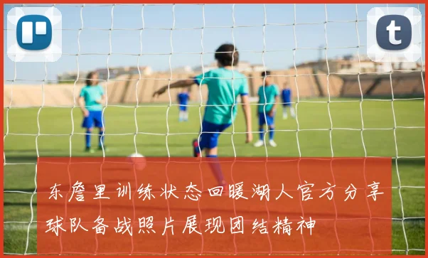 东詹里训练状态回暖湖人官方分享球队备战照片展现团结精神