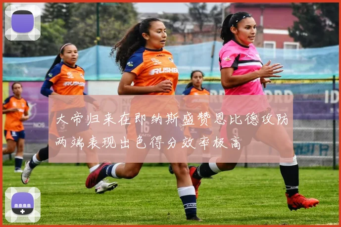 大帝归来在即纳斯盛赞恩比德攻防两端表现出色得分效率极高