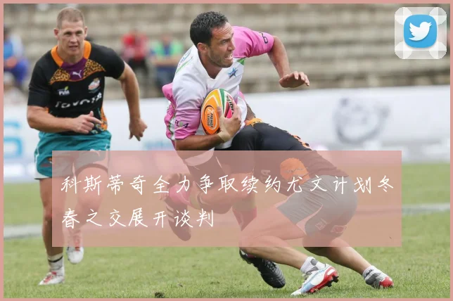 科斯蒂奇全力争取续约尤文计划冬春之交展开谈判