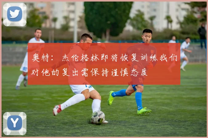 奥特：杰伦格林即将恢复训练我们对他的复出需保持谨慎态度