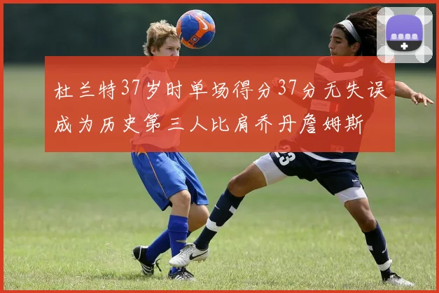 杜兰特37岁时单场得分37分无失误成为历史第三人比肩乔丹詹姆斯