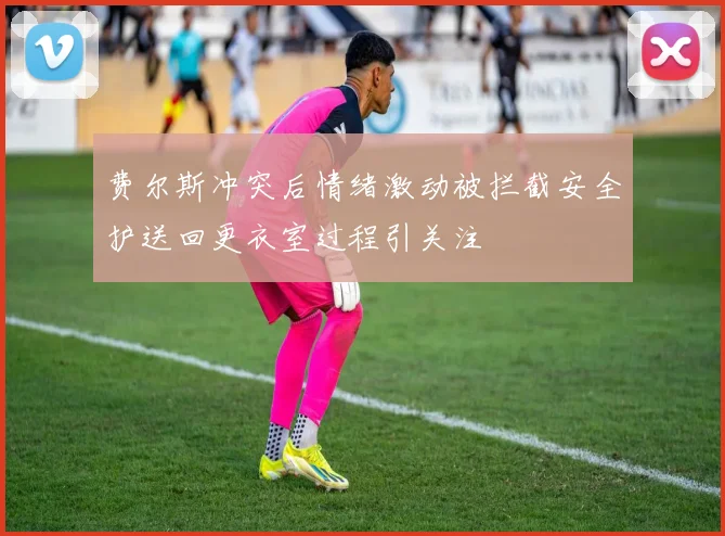 费尔斯冲突后情绪激动被拦截安全护送回更衣室过程引关注