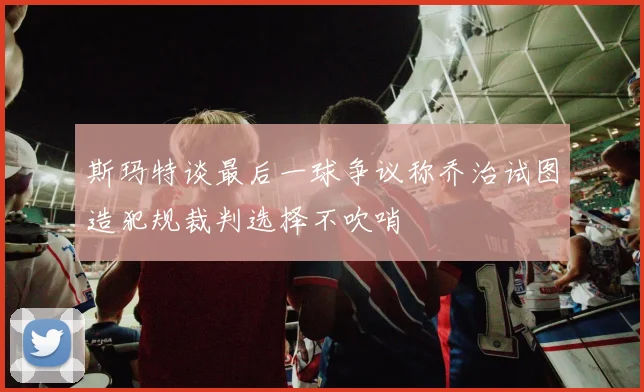 斯玛特谈最后一球争议称乔治试图造犯规裁判选择不吹哨