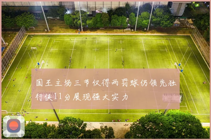 国王主场三节仅得两罚球仍领先独行侠11分展现强大实力
