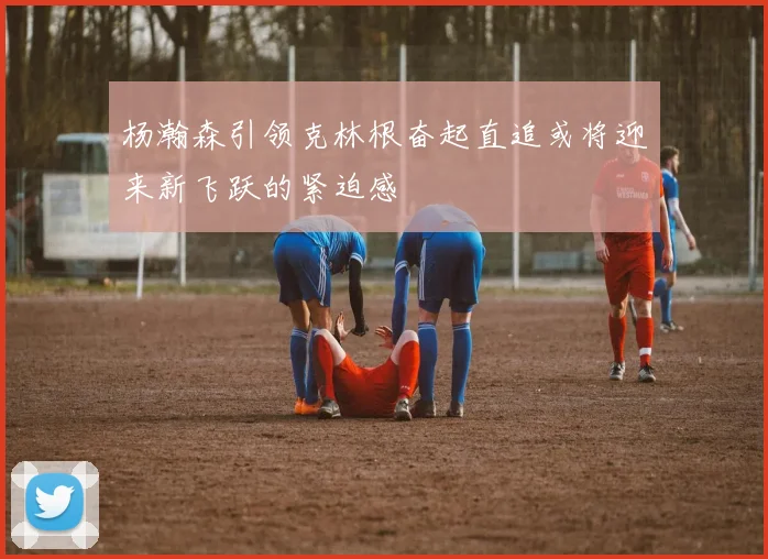 杨瀚森引领克林根奋起直追或将迎来新飞跃的紧迫感