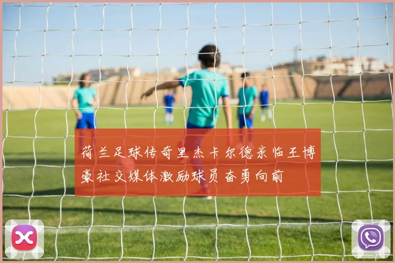 荷兰足球传奇里杰卡尔德亲临王博豪社交媒体激励球员奋勇向前