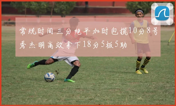 常规时间三分绝平加时包揽10分8号秀杰明高效拿下18分5板5助