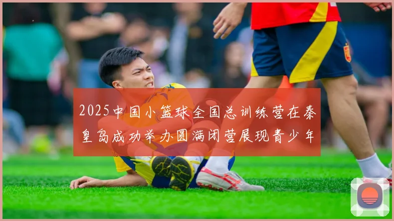 2025中国小篮球全国总训练营在秦皇岛成功举办圆满闭营展现青少年篮球新风貌