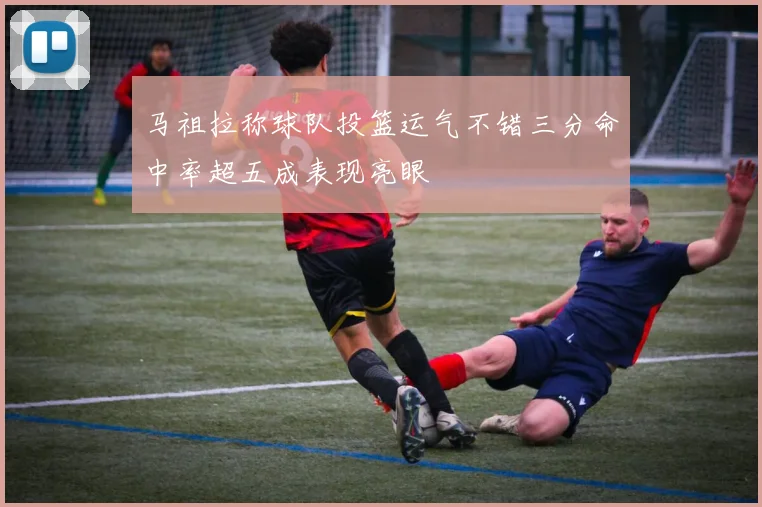 马祖拉称球队投篮运气不错三分命中率超五成表现亮眼