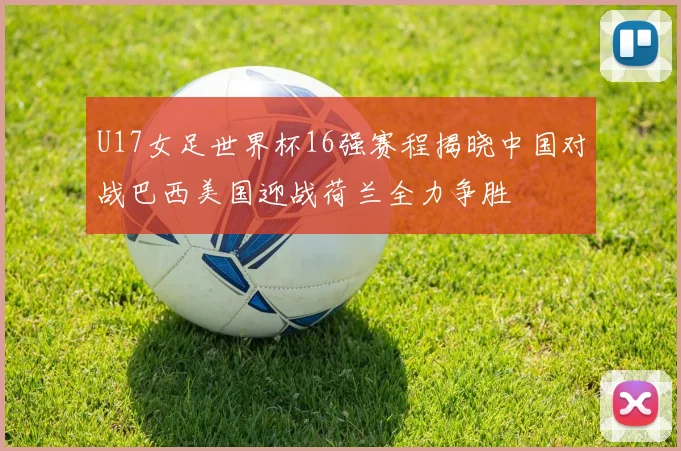 U17女足世界杯16强赛程揭晓中国对战巴西美国迎战荷兰全力争胜