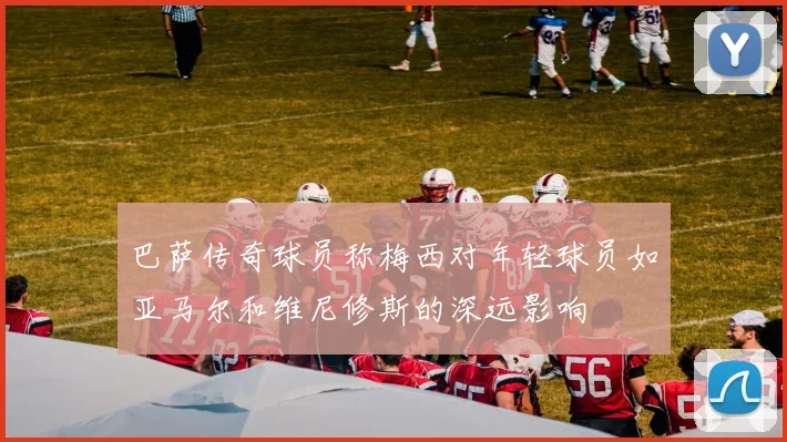巴萨传奇球员称梅西对年轻球员如亚马尔和维尼修斯的深远影响