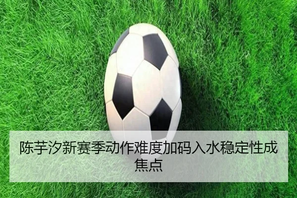 陈芋汐新赛季动作难度加码入水稳定性成焦点